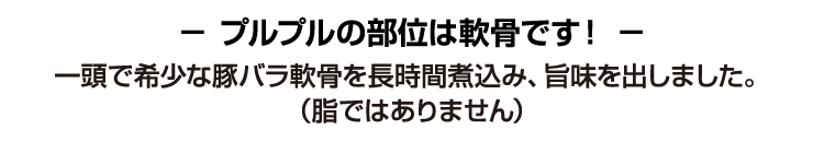 プルプルの部位は軟骨です!一頭で希少な豚バラ軟骨を長時間煮込み、旨味を出しました。(脂ではありません)